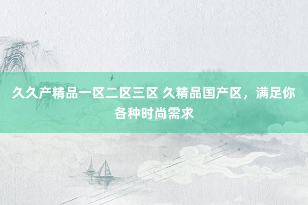 久久产精品一区二区三区 久精品国产区，满足你各种时尚需求