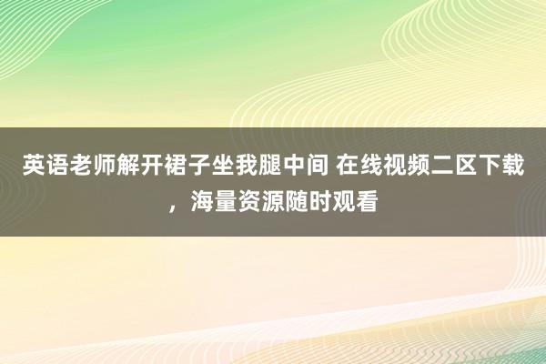 英语老师解开裙子坐我腿中间 在线视频二区下载，海量资源随时观看