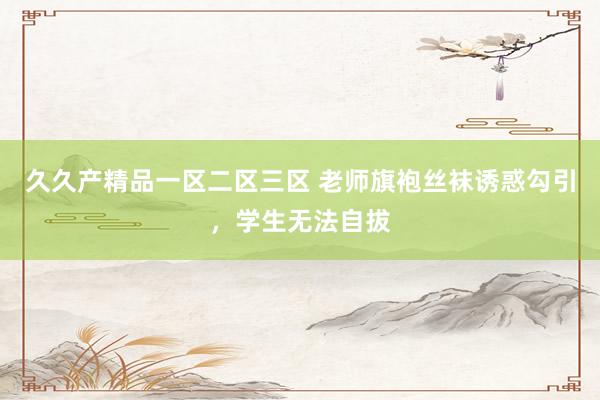 久久产精品一区二区三区 老师旗袍丝袜诱惑勾引，学生无法自拔