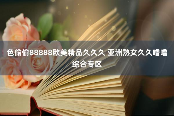 色偷偷88888欧美精品久久久 亚洲熟女久久噜噜综合专区