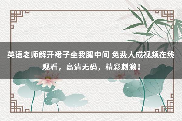 英语老师解开裙子坐我腿中间 免费人成视频在线观看，高清无码，精彩刺激！