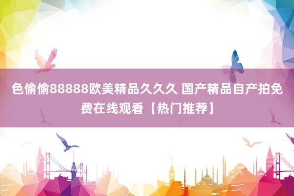 色偷偷88888欧美精品久久久 国产精品自产拍免费在线观看【热门推荐】