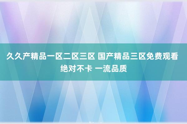 久久产精品一区二区三区 国产精品三区免费观看 绝对不卡 一流品质