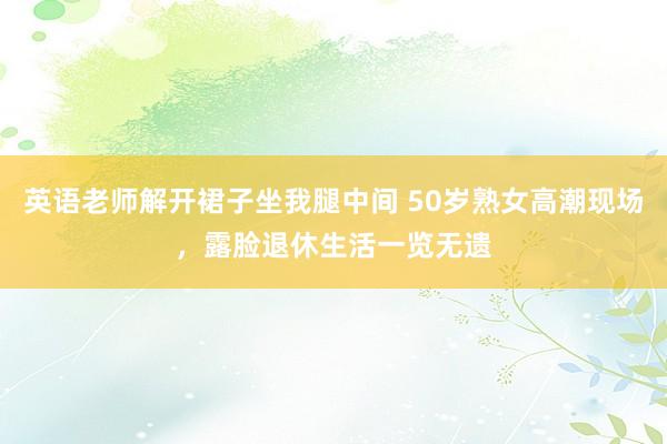 英语老师解开裙子坐我腿中间 50岁熟女高潮现场，露脸退休生活一览无遗
