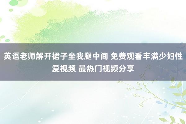 英语老师解开裙子坐我腿中间 免费观看丰满少妇性爱视频 最热门视频分享