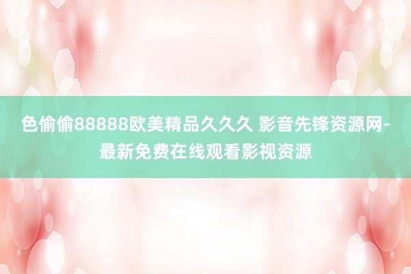色偷偷88888欧美精品久久久 影音先锋资源网-最新免费在线观看影视资源
