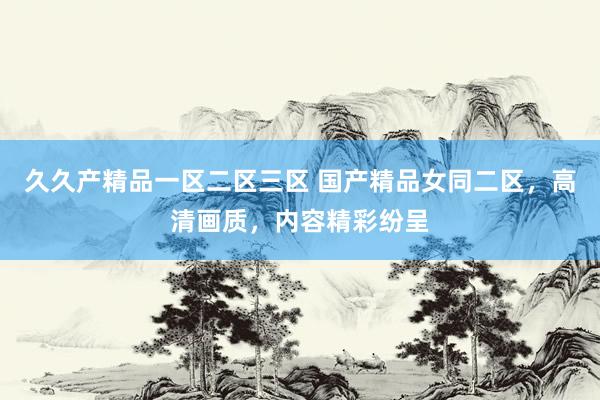 久久产精品一区二区三区 国产精品女同二区，高清画质，内容精彩纷呈