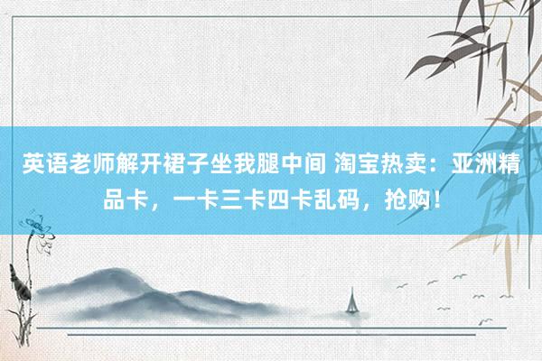 英语老师解开裙子坐我腿中间 淘宝热卖：亚洲精品卡，一卡三卡四卡乱码，抢购！