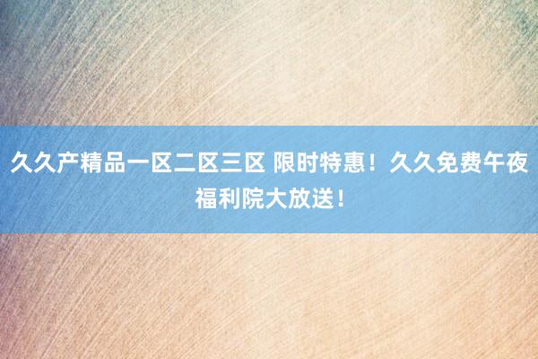 久久产精品一区二区三区 限时特惠！久久免费午夜福利院大放送！