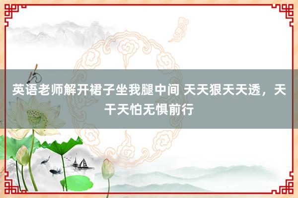 英语老师解开裙子坐我腿中间 天天狠天天透，天干天怕无惧前行