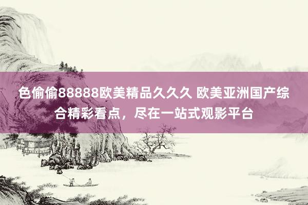 色偷偷88888欧美精品久久久 欧美亚洲国产综合精彩看点，尽在一站式观影平台