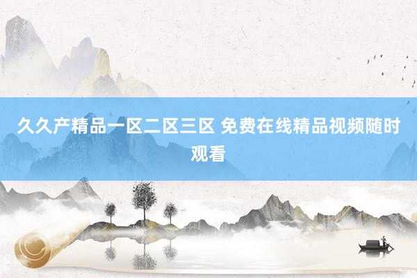 久久产精品一区二区三区 免费在线精品视频随时观看