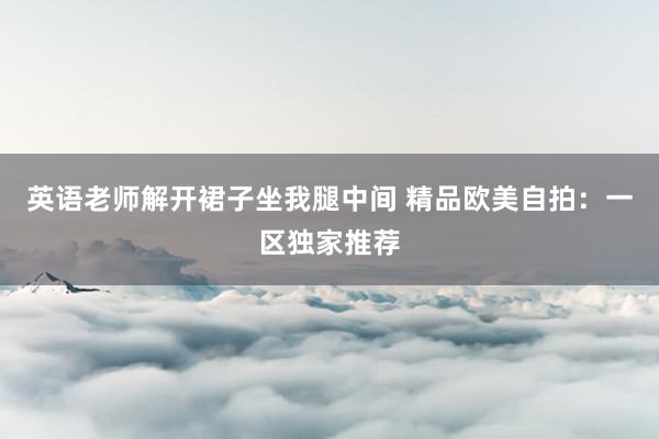英语老师解开裙子坐我腿中间 精品欧美自拍：一区独家推荐
