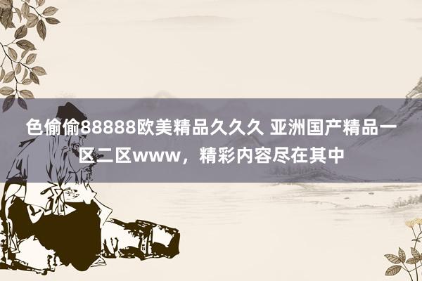 色偷偷88888欧美精品久久久 亚洲国产精品一区二区www，精彩内容尽在其中