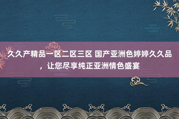 久久产精品一区二区三区 国产亚洲色婷婷久久品，让您尽享纯正亚洲情色盛宴