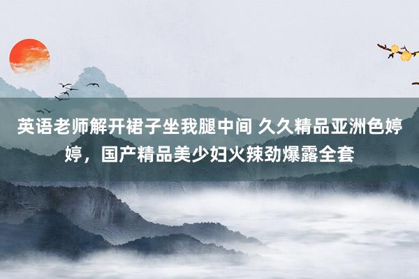 英语老师解开裙子坐我腿中间 久久精品亚洲色婷婷，国产精品美少妇火辣劲爆露全套