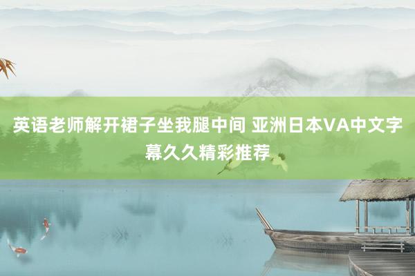 英语老师解开裙子坐我腿中间 亚洲日本VA中文字幕久久精彩推荐
