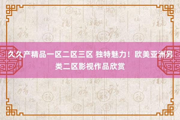 久久产精品一区二区三区 独特魅力！欧美亚洲另类二区影视作品欣赏
