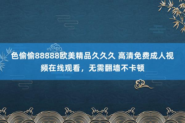 色偷偷88888欧美精品久久久 高清免费成人视频在线观看，无需翻墙不卡顿