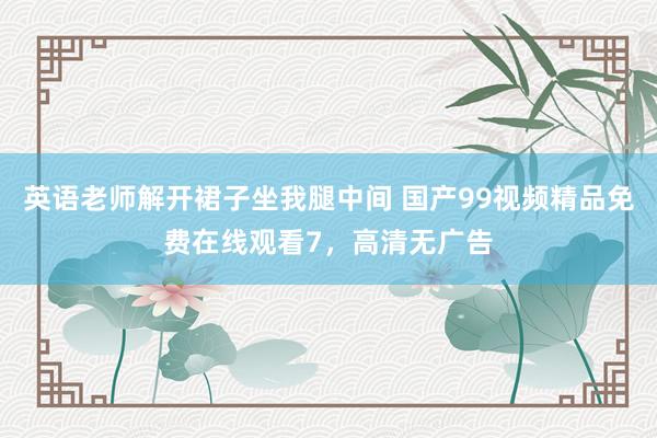 英语老师解开裙子坐我腿中间 国产99视频精品免费在线观看7，高清无广告