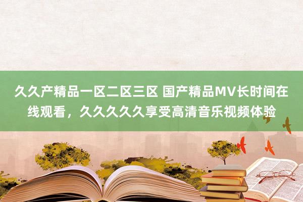 久久产精品一区二区三区 国产精品MV长时间在线观看，久久久久久享受高清音乐视频体验