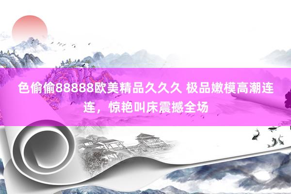 色偷偷88888欧美精品久久久 极品嫩模高潮连连，惊艳叫床震撼全场