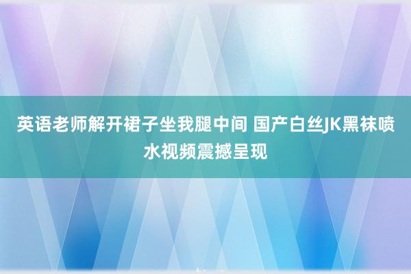 英语老师解开裙子坐我腿中间 国产白丝JK黑袜喷水视频震撼呈现