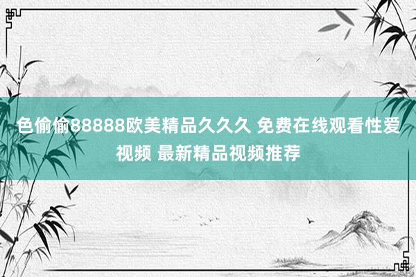 色偷偷88888欧美精品久久久 免费在线观看性爱视频 最新精品视频推荐