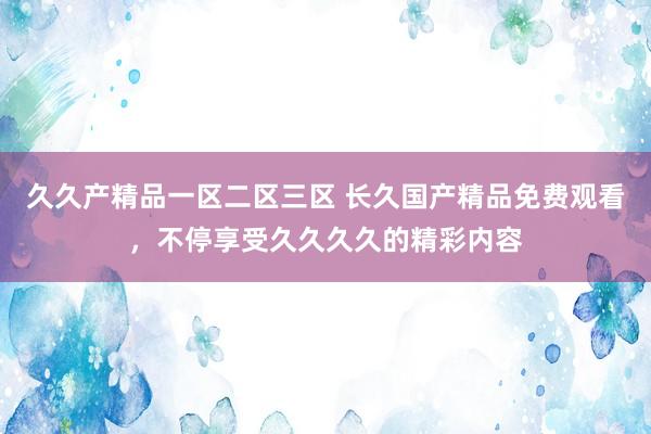 久久产精品一区二区三区 长久国产精品免费观看，不停享受久久久久的精彩内容