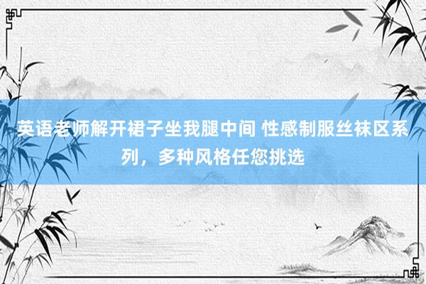 英语老师解开裙子坐我腿中间 性感制服丝袜区系列，多种风格任您挑选