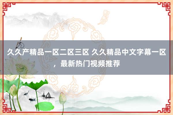 久久产精品一区二区三区 久久精品中文字幕一区，最新热门视频推荐
