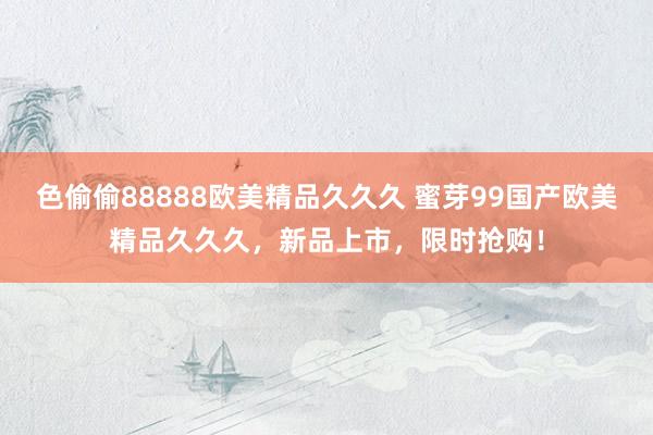 色偷偷88888欧美精品久久久 蜜芽99国产欧美精品久久久，新品上市，限时抢购！