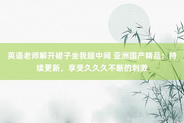 英语老师解开裙子坐我腿中间 亚洲国产精品：持续更新，享受久久久不断的刺激