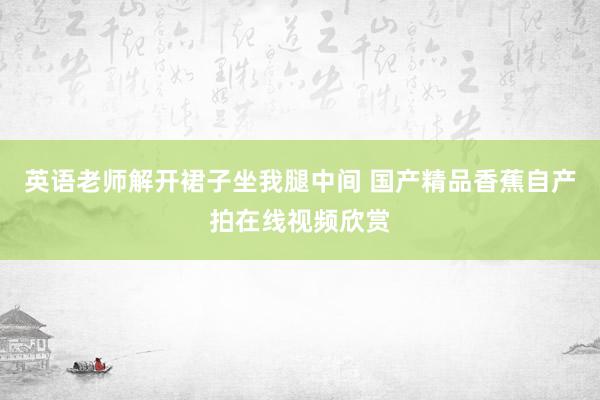 英语老师解开裙子坐我腿中间 国产精品香蕉自产拍在线视频欣赏