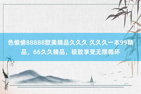 色偷偷88888欧美精品久久久 久久久一本99精品，66久久精品，极致享受无限循环