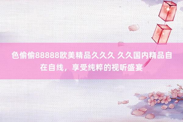色偷偷88888欧美精品久久久 久久国内精品自在自线，享受纯粹的视听盛宴