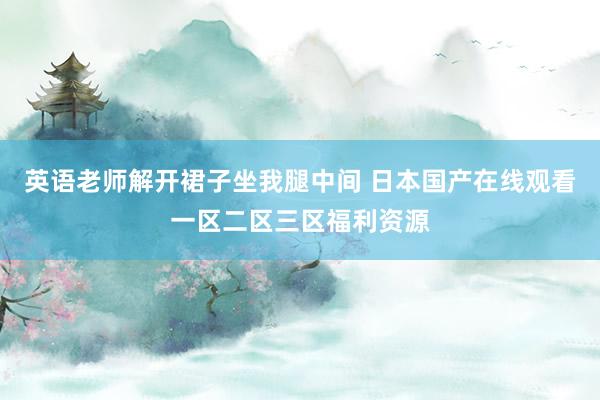 英语老师解开裙子坐我腿中间 日本国产在线观看一区二区三区福利资源