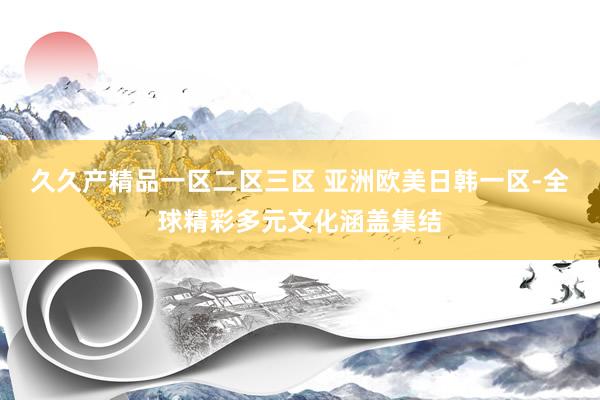 久久产精品一区二区三区 亚洲欧美日韩一区-全球精彩多元文化涵盖集结
