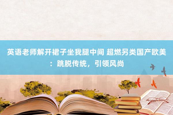 英语老师解开裙子坐我腿中间 超燃另类国产欧美：跳脱传统，引领风尚