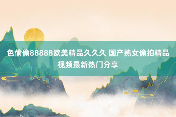 色偷偷88888欧美精品久久久 国产熟女偷拍精品视频最新热门分享
