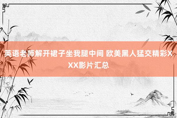 英语老师解开裙子坐我腿中间 欧美黑人猛交精彩XXX影片汇总