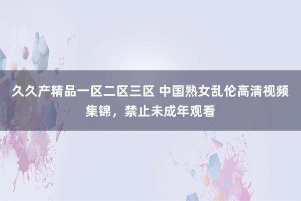 久久产精品一区二区三区 中国熟女乱伦高清视频集锦，禁止未成年观看