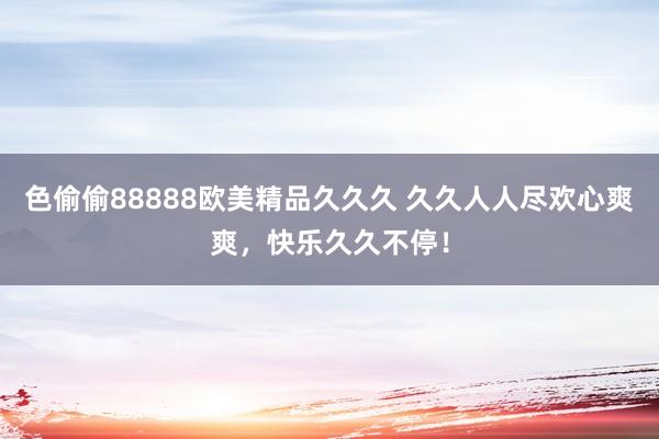 色偷偷88888欧美精品久久久 久久人人尽欢心爽爽，快乐久久不停！