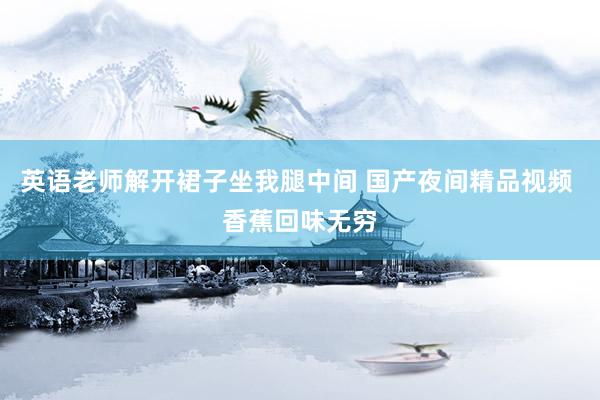 英语老师解开裙子坐我腿中间 国产夜间精品视频 香蕉回味无穷