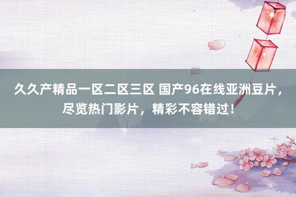 久久产精品一区二区三区 国产96在线亚洲豆片，尽览热门影片，精彩不容错过！