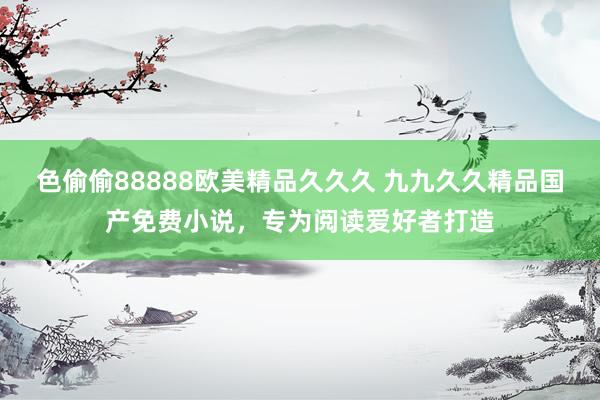 色偷偷88888欧美精品久久久 九九久久精品国产免费小说，专为阅读爱好者打造