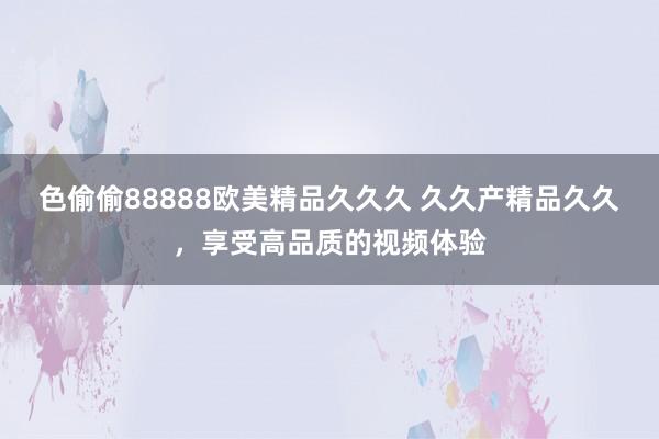 色偷偷88888欧美精品久久久 久久产精品久久，享受高品质的视频体验