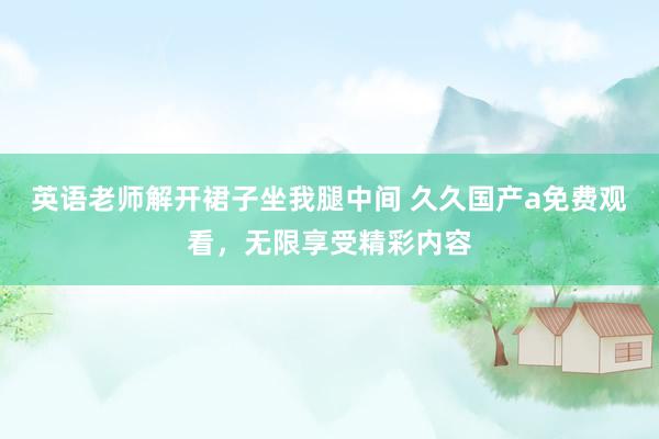 英语老师解开裙子坐我腿中间 久久国产a免费观看，无限享受精彩内容