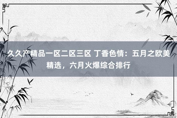久久产精品一区二区三区 丁香色情：五月之欧美精选，六月火爆综合排行