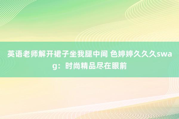 英语老师解开裙子坐我腿中间 色婷婷久久久swag：时尚精品尽在眼前